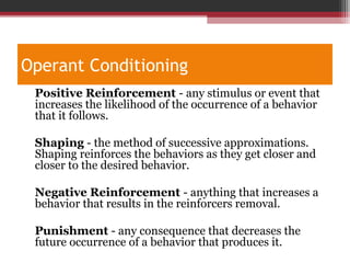 Operant Conditioning
•
Positive Reinforcement - any stimulus or event that
increases the likelihood of the occurrence of a behavior
that it follows.
•
Shaping - the method of successive approximations.
Shaping reinforces the behaviors as they get closer and
closer to the desired behavior.
•
Negative Reinforcement - anything that increases a
behavior that results in the reinforcers removal.
•
Punishment - any consequence that decreases the
future occurrence of a behavior that produces it.
 