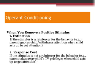 Operant Conditioning
When You Remove a Positive Stimulus
1. Extinction
If the stimulus is a reinforcer for the behavior (e.g.,
parent ignores child/withdraws attention when child
acts up to get attention)
2. Response Cost
If the stimulus is not a reinforcer for the behavior (e.g.,
parent takes away child's TV privileges when child acts
up to get attention)
 