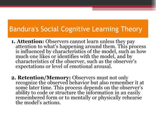 Bandura's Social Cognitive Learning Theory
1. Attention: Observers cannot learn unless they pay
attention to what's happening around them. This process
is influenced by characteristics of the model, such as how
much one likes or identifies with the model, and by
characteristics of the observer, such as the observer's
expectations or level of emotional arousal.
2. Retention/Memory: Observers must not only
recognize the observed behavior but also remember it at
some later time. This process depends on the observer's
ability to code or structure the information in an easily
remembered form or to mentally or physically rehearse
the model's actions.
 