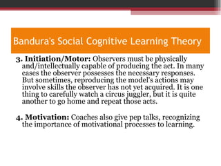 Bandura's Social Cognitive Learning Theory
3. Initiation/Motor: Observers must be physically
and/intellectually capable of producing the act. In many
cases the observer possesses the necessary responses.
But sometimes, reproducing the model's actions may
involve skills the observer has not yet acquired. It is one
thing to carefully watch a circus juggler, but it is quite
another to go home and repeat those acts.
4. Motivation: Coaches also give pep talks, recognizing
the importance of motivational processes to learning.
 