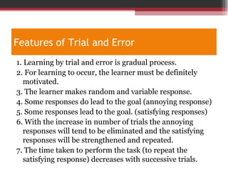 Features of Trial and Error
1. Learning by trial and error is gradual process.
2. For learning to occur, the learner must be definitely
motivated.
3. The learner makes random and variable response.
4. Some responses do lead to the goal (annoying response)
5. Some responses lead to the goal. (satisfying responses)
6. With the increase in number of trials the annoying
responses will tend to be eliminated and the satisfying
responses will be strengthened and repeated.
7. The time taken to perform the task (to repeat the
satisfying response) decreases with successive trials.
 