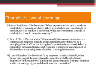Thorndike's Law of Learning:
i) Law of Readiness : The law states "When any conduction unit is ready to
conduct, for it do so is satisfying. When a conduction unit is not ready to
conduct. for it to conduct is annoying. When any conduction is ready to
conduct, for it not to do so is annoying."
ii) Law of Effect: The law states "When a modifiable connection between a
stimulus and response is made and is accompanied or followed by a
satisfying state of affairs the strength of connection is increased. When a
connection between stimulus and response is made and accompanied or
followed by an annoying state of affairs , it strength decreases.
iii) Law of Execise: The law states "Any response to a situation will, other
things being equal, be more strongly connected with the situation in
proportion to the number of times it has been connected with that situation
and to the average vigour and duration of the connection."
 