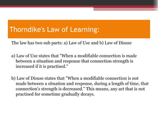 Thorndike's Law of Learning:
The law has two sub parts: a) Law of Use and b) Law of Disuse
a) Law of Use states that "When a modifiable connection is made
between a situation and response that connection strength is
increased if it is practised."
b) Law of Disuse states that "When a modifiable connection is not
made between a situation and response, during a length of time, that
connection's strength is decreased." This means, any act that is not
practised for sometime gradually decays.
 