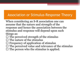 Association or Stimulus-Response Theory
When considering an S-R association one can
assume that the nature and strength of the
response and hence the association between the
stimulus and response will depend upon such
things as:
 The perceived strength of the stimulus
 The nature of the stimulus
 Frequency of application of stimulus
 The perceived value and relevance of the stimulus
 The person who the stimulus is applied.
 