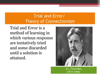 Trial and Error/
Theory of Connectionism
•
Trial and Error is a
method of learning in
which various response
are tentatively tried
and some discarded
until a solution is
attained.
E.L.Thorndike
(1874-1949)
 