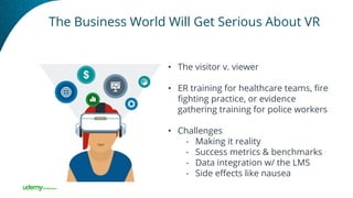 The Business World Will Get Serious About VR
• The visitor v. viewer
• ER training for healthcare teams, fire
fighting practice, or evidence
gathering training for police workers
• Challenges
- Making it reality
- Success metrics & benchmarks
- Data integration w/ the LMS
- Side effects like nausea
 