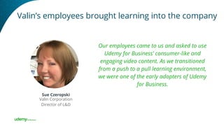Valin’s employees brought learning into the company
Our employees came to us and asked to use
Udemy for Business’ consumer-like and
engaging video content. As we transitioned
from a push to a pull learning environment,
we were one of the early adopters of Udemy
for Business.
Sue Czeropski
Valin Corporation
Director of L&D
 