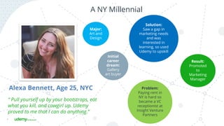 7
A NY Millennial
Alexa Bennett, Age 25, NYC
Initial
career
dream:
Gallery
art buyer
Major:
Art and
Design
Problem:
Paying rent in
NY is hard so
became a VC
receptionist at
Insight Venture
Partners
Solution:
Saw a gap in
marketing needs
and was
interested in
learning, so used
Udemy to upskill
Result:
Promoted
to
Marketing
Manager
“ Pull yourself up by your bootstraps, eat
what you kill, and cowgirl up. Udemy
proved to me that I can do anything.”
 
