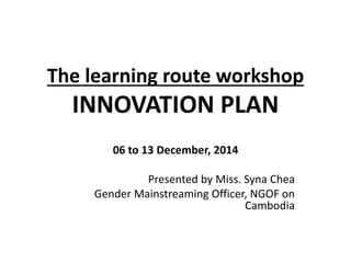 The learning route workshop 
INNOVATION PLAN 
06 to 13 December, 2014 
Presented by Miss. Syna Chea 
Gender Mainstreaming Officer, NGOF on 
Cambodia 
 