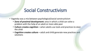Social Constructivism
• Vygotsky was a mix between psychological/social constructivism
• Zone of proximal development: area in which a child can solve a
problem with the help of an adult or more able peer
• Culture creates cognition – when adults use tools and practices to steer
the child
• Cognition creates culture – adult and child generate new practices and
solutions
 