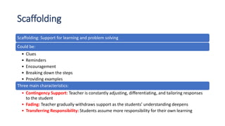 Scaffolding
Scaffolding: Support for learning and problem solving
Could be:
• Clues
• Reminders
• Encouragement
• Breaking down the steps
• Providing examples
Three main characteristics:
• Contingency Support: Teacher is constantly adjusting, differentiating, and tailoring responses
to the student
• Fading: Teacher gradually withdraws support as the students’ understanding deepens
• Transferring Responsibility: Students assume more responsibility for their own learning
 