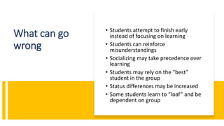 What can go
wrong
• Students attempt to finish early
instead of focusing on learning
• Students can reinforce
misunderstandings
• Socializing may take precedence over
learning
• Students may rely on the “best”
student in the group
• Status differences may be increased
• Some students learn to “loaf” and be
dependent on group
 