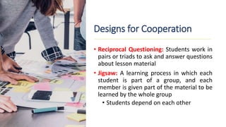 Designs for Cooperation
• Reciprocal Questioning: Students work in
pairs or triads to ask and answer questions
about lesson material
• Jigsaw: A learning process in which each
student is part of a group, and each
member is given part of the material to be
learned by the whole group
• Students depend on each other
 