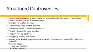 Structured Controversies
• Structured controversy: Students work in pairs within their four-person cooperative
groups to research a particular controversy
• Each pair researches the issue
• They develop a pro and con position
• They present their position and evidence
• The pairs discuss the issue together
• The pairs reverse positions
• Total group forms a final report
• Discuss: What kind of subject material are each of these methods useful for? Which do
you prefer?
• Potential issues:
• Learning disability
• Gifted students
 