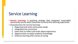 Service Learning
• Service Learning: A teaching strategy that integrates meaningful
community service with instruction to enrich the learning experience
• Characteristics for service learning:
1. Organized and meet community needs
2. Integrated into curriculum
3. Have time to reflect and write about experience
4. Opportunities to apply academic knowledge
5. Enhance learning and a sense of caring
 