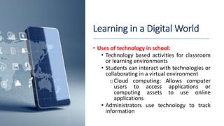 Learning in a Digital World
• Uses of technology in school:
• Technology based activities for classroom
or learning environments
• Students can interact with technologies or
collaborating in a virtual environment
oCloud computing: Allows computer
users to access applications or
computing assets to use online
applications
• Administrators use technology to track
information
 