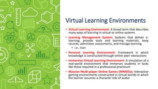 Virtual Learning Environments
• Virtual Learning Environment: A broad term that describes
many ways of learning in virtual or online systems
• Learning Management System: Systems that deliver e-
learning, provide tools and learning materials, keep
records, administer assessments, and manage learning
• i.e., Icon
• Personal Learning Environment: Framework in which
knowledge is constructed through online peer interactions
• Immersive Virtual Learning Environment: A simulation of a
real-world environment that immerses students in tasks
like those required in a professional practicum
• Massive Multi-player Online Games (MMOGs): Interactive
gaming environments constructed in virtual worlds in which
the learner assumes a character role of avatar
 