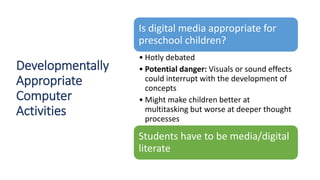 Developmentally
Appropriate
Computer
Activities
Is digital media appropriate for
preschool children?
• Hotly debated
• Potential danger: Visuals or sound effects
could interrupt with the development of
concepts
• Might make children better at
multitasking but worse at deeper thought
processes
Students have to be media/digital
literate
 