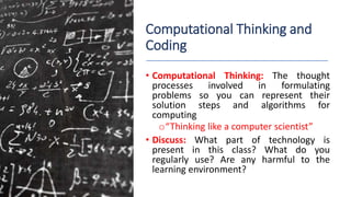Computational Thinking and
Coding
• Computational Thinking: The thought
processes involved in formulating
problems so you can represent their
solution steps and algorithms for
computing
o“Thinking like a computer scientist”
• Discuss: What part of technology is
present in this class? What do you
regularly use? Are any harmful to the
learning environment?
 