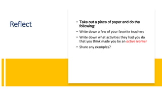 Reflect • Take out a piece of paper and do the
following:
• Write down a few of your favorite teachers
• Write down what activities they had you do
that you think made you be an active learner
• Share any examples?
 