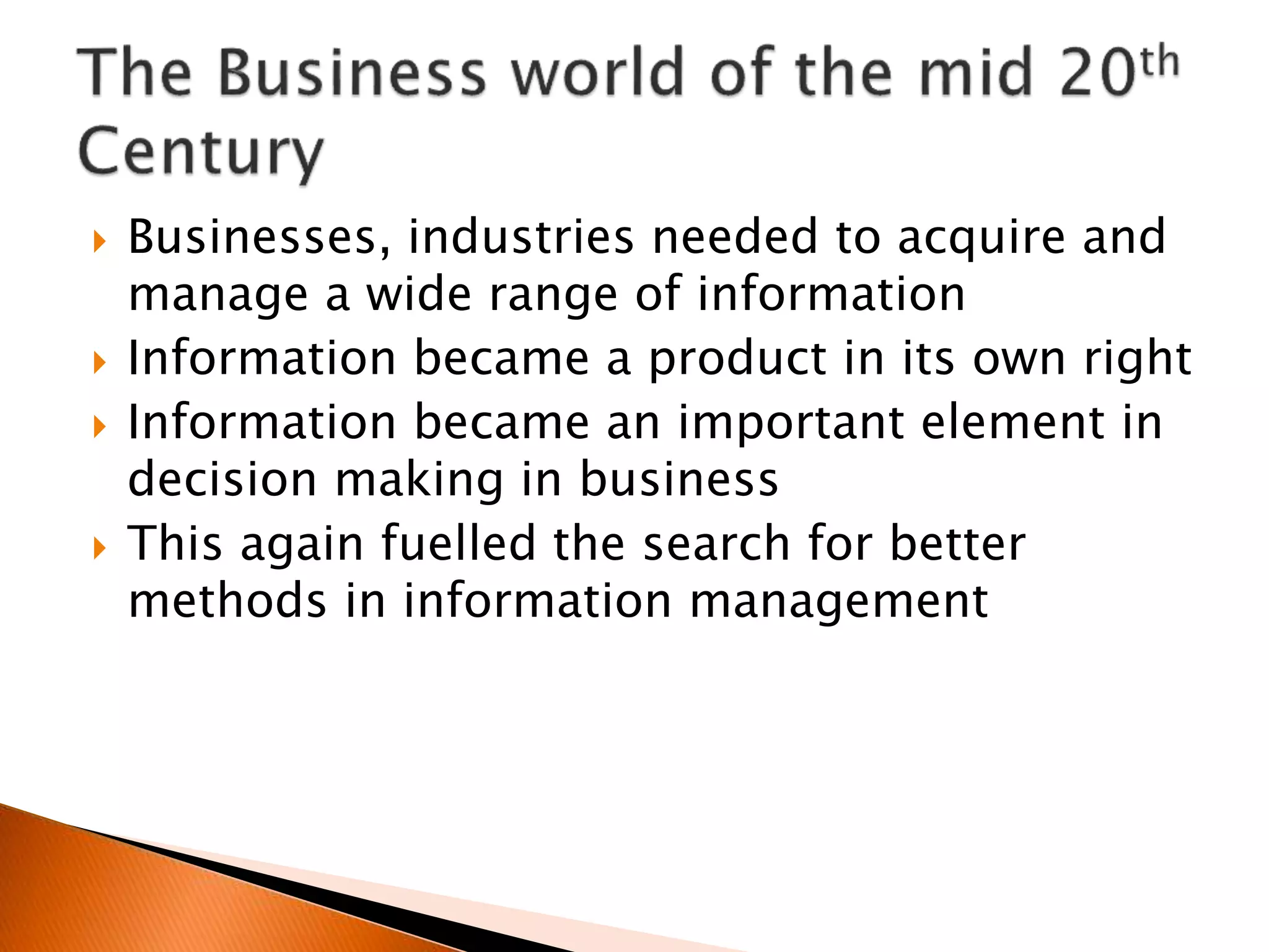  Businesses, industries needed to acquire and
manage a wide range of information
 Information became a product in its own right
 Information became an important element in
decision making in business
 This again fuelled the search for better
methods in information management
 