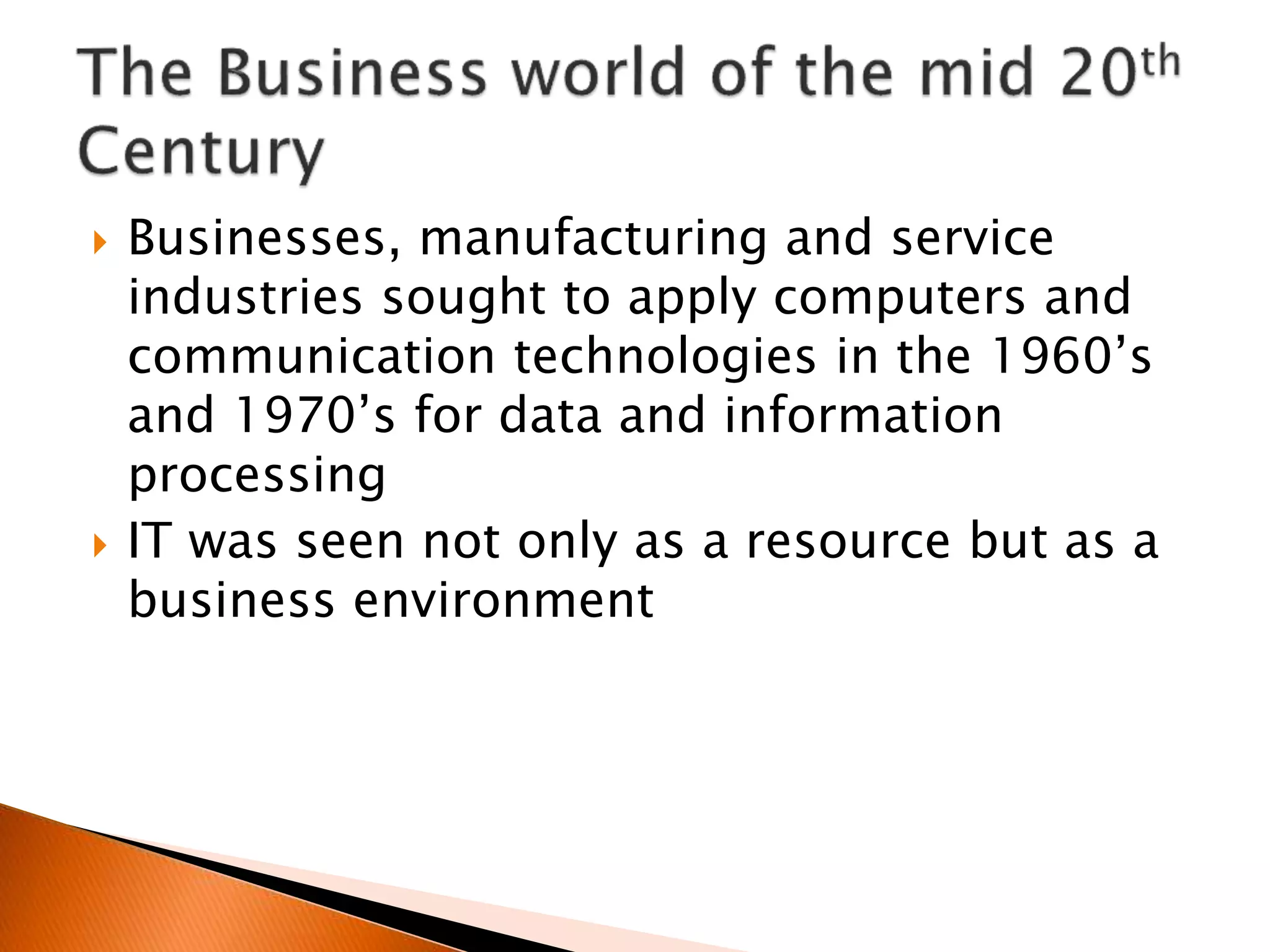  Businesses, manufacturing and service
industries sought to apply computers and
communication technologies in the 1960’s
and 1970’s for data and information
processing
 IT was seen not only as a resource but as a
business environment
 