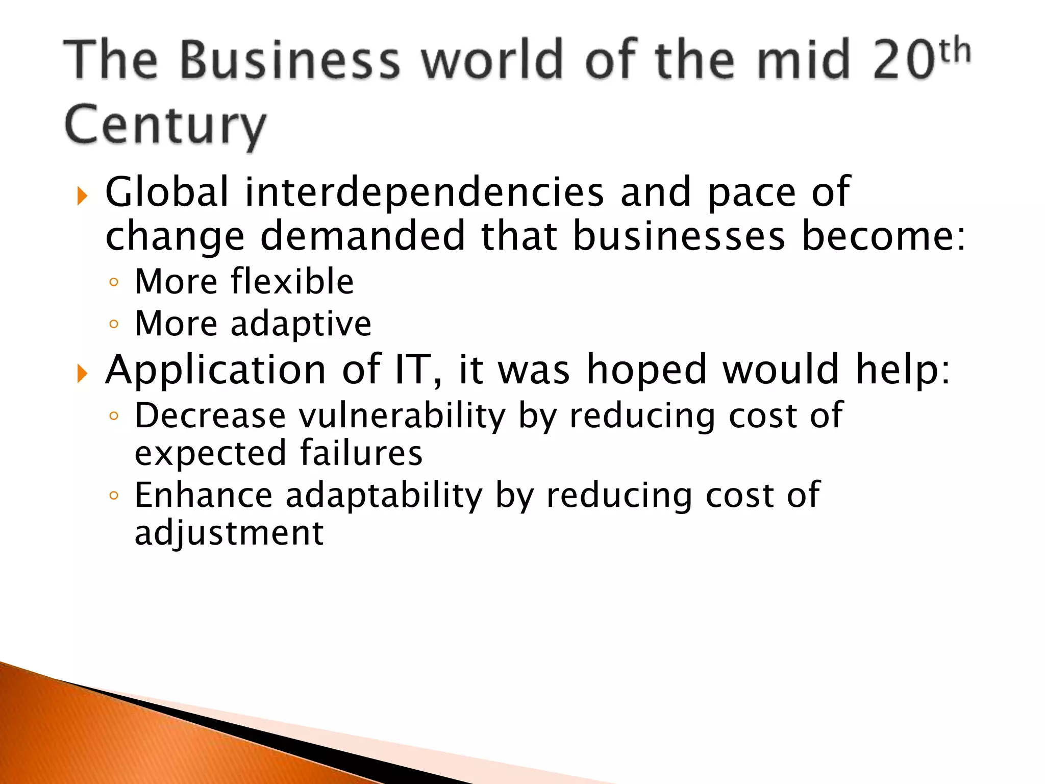  Global interdependencies and pace of
change demanded that businesses become:
◦ More flexible
◦ More adaptive
 Application of IT, it was hoped would help:
◦ Decrease vulnerability by reducing cost of
expected failures
◦ Enhance adaptability by reducing cost of
adjustment
 