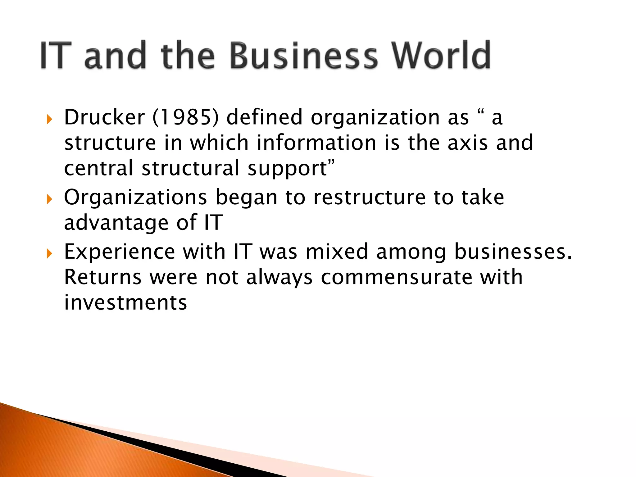  Drucker (1985) defined organization as “ a
structure in which information is the axis and
central structural support”
 Organizations began to restructure to take
advantage of IT
 Experience with IT was mixed among businesses.
Returns were not always commensurate with
investments
 