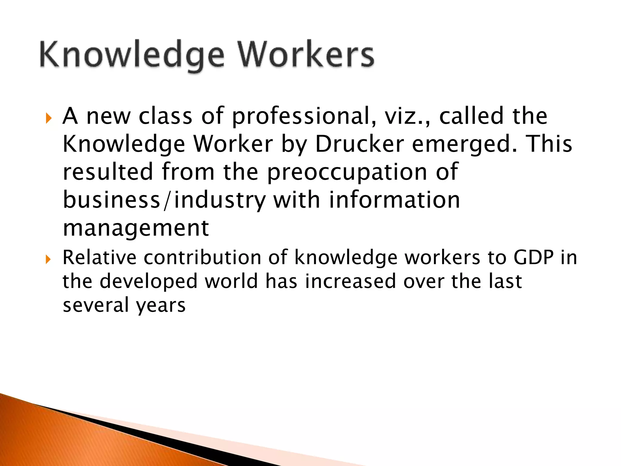  A new class of professional, viz., called the
Knowledge Worker by Drucker emerged. This
resulted from the preoccupation of
business/industry with information
management
 Relative contribution of knowledge workers to GDP in
the developed world has increased over the last
several years
 