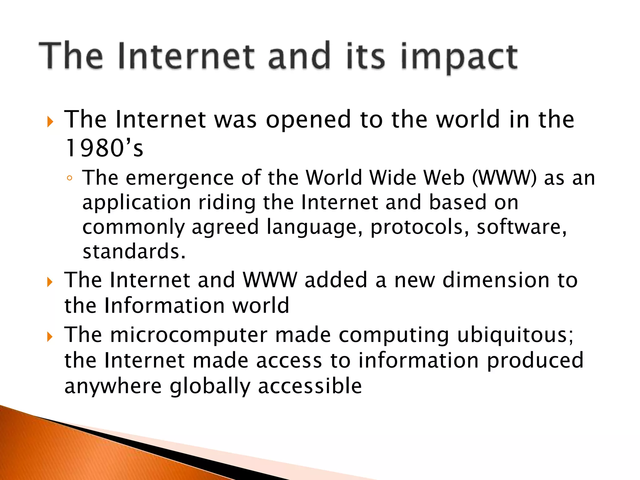  The Internet was opened to the world in the
1980’s
◦ The emergence of the World Wide Web (WWW) as an
application riding the Internet and based on
commonly agreed language, protocols, software,
standards.
 The Internet and WWW added a new dimension to
the Information world
 The microcomputer made computing ubiquitous;
the Internet made access to information produced
anywhere globally accessible
 