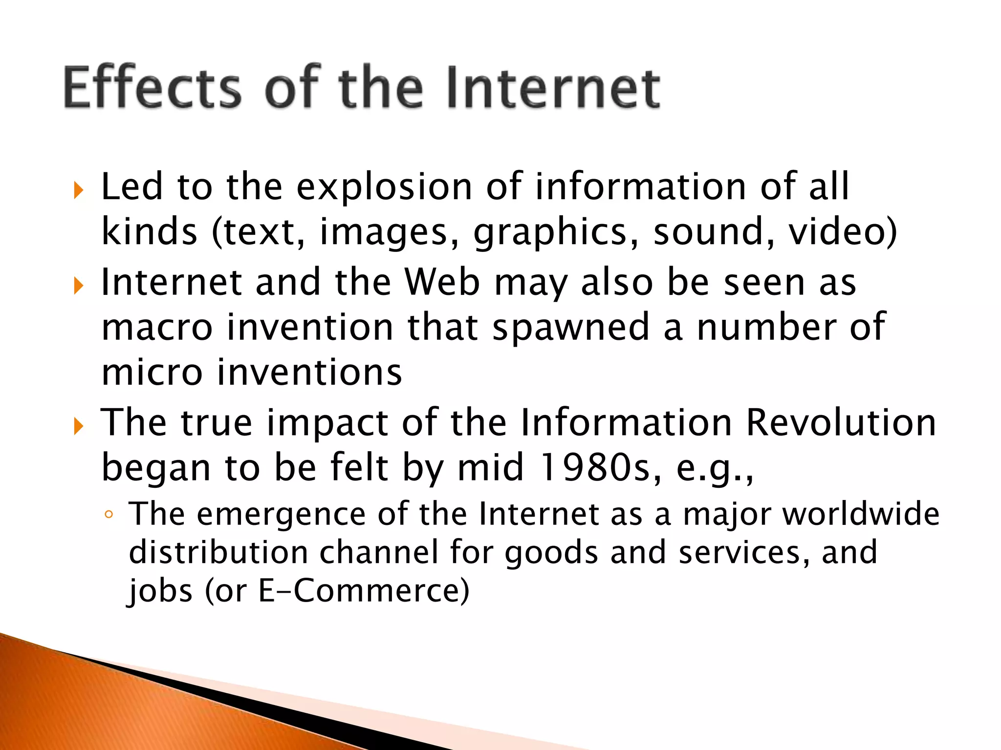  Led to the explosion of information of all
kinds (text, images, graphics, sound, video)
 Internet and the Web may also be seen as
macro invention that spawned a number of
micro inventions
 The true impact of the Information Revolution
began to be felt by mid 1980s, e.g.,
◦ The emergence of the Internet as a major worldwide
distribution channel for goods and services, and
jobs (or E-Commerce)
 