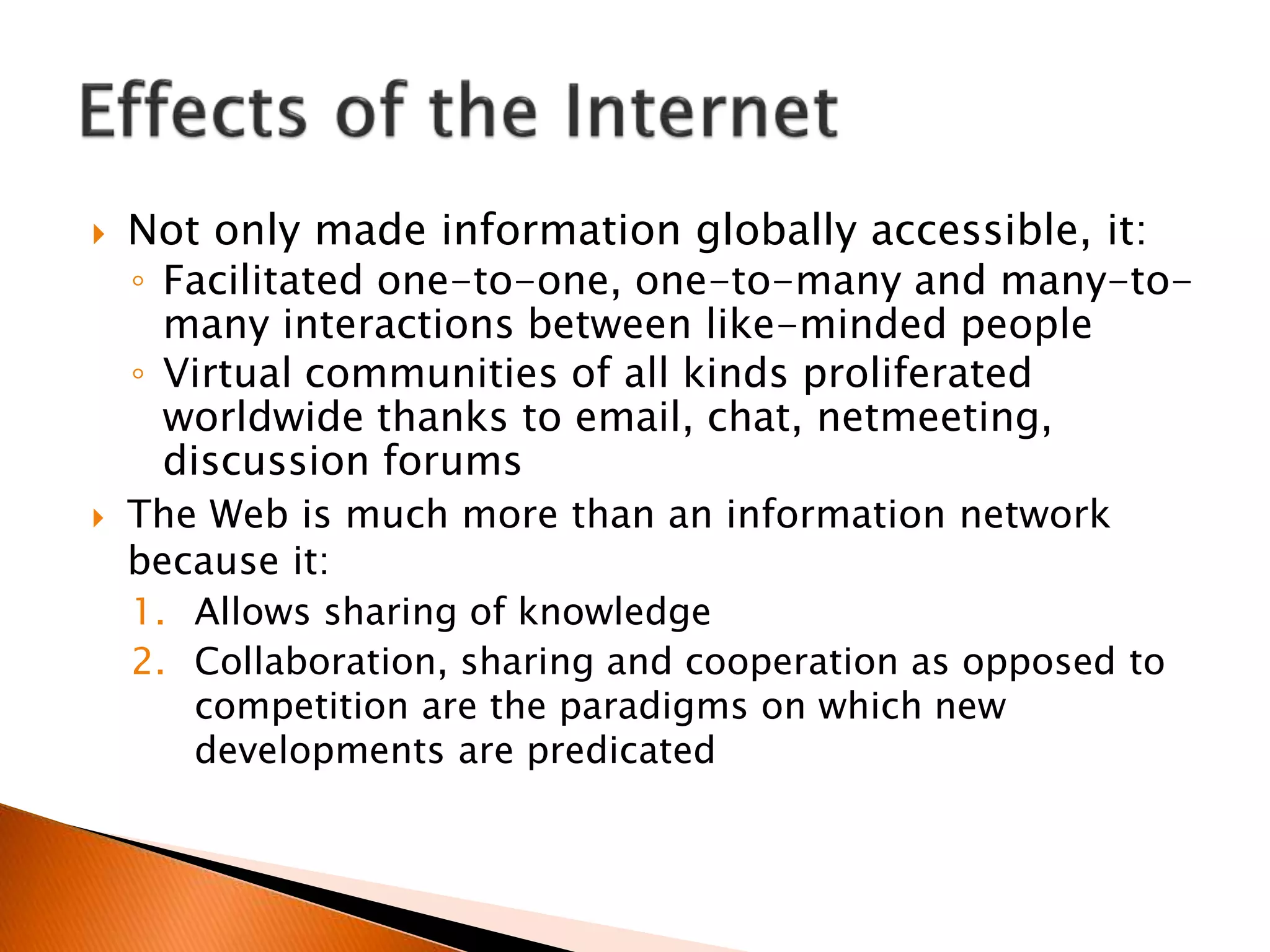  Not only made information globally accessible, it:
◦ Facilitated one-to-one, one-to-many and many-to-
many interactions between like-minded people
◦ Virtual communities of all kinds proliferated
worldwide thanks to email, chat, netmeeting,
discussion forums
 The Web is much more than an information network
because it:
1. Allows sharing of knowledge
2. Collaboration, sharing and cooperation as opposed to
competition are the paradigms on which new
developments are predicated
 