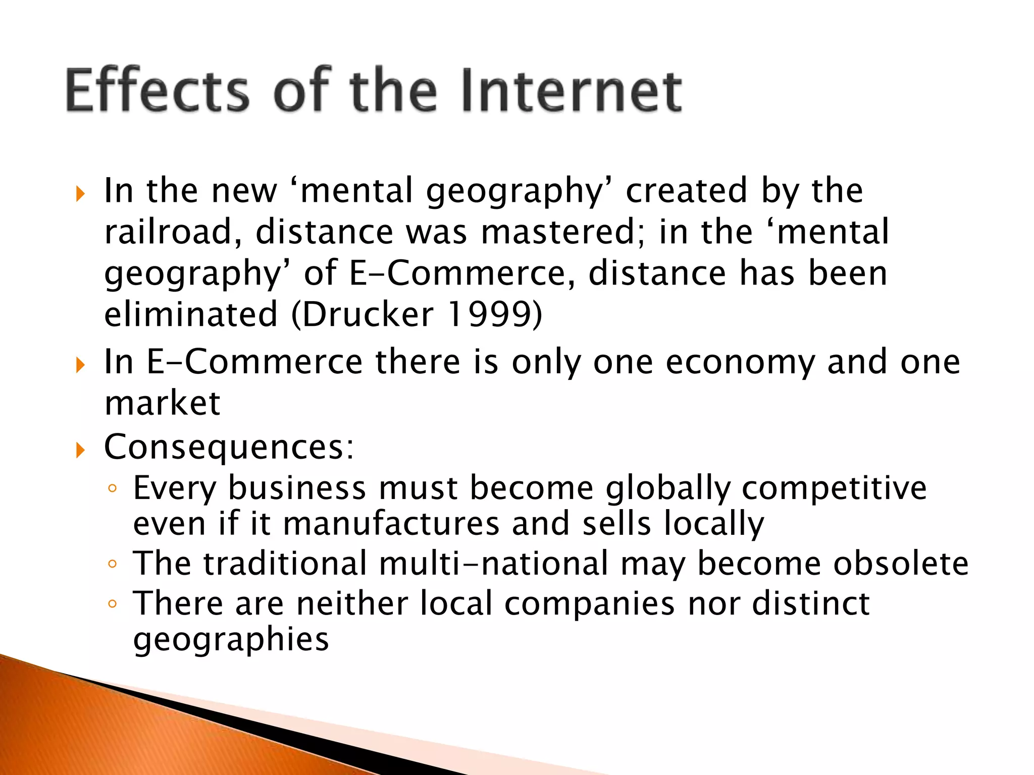  In the new ‘mental geography’ created by the
railroad, distance was mastered; in the ‘mental
geography’ of E-Commerce, distance has been
eliminated (Drucker 1999)
 In E-Commerce there is only one economy and one
market
 Consequences:
◦ Every business must become globally competitive
even if it manufactures and sells locally
◦ The traditional multi-national may become obsolete
◦ There are neither local companies nor distinct
geographies
 