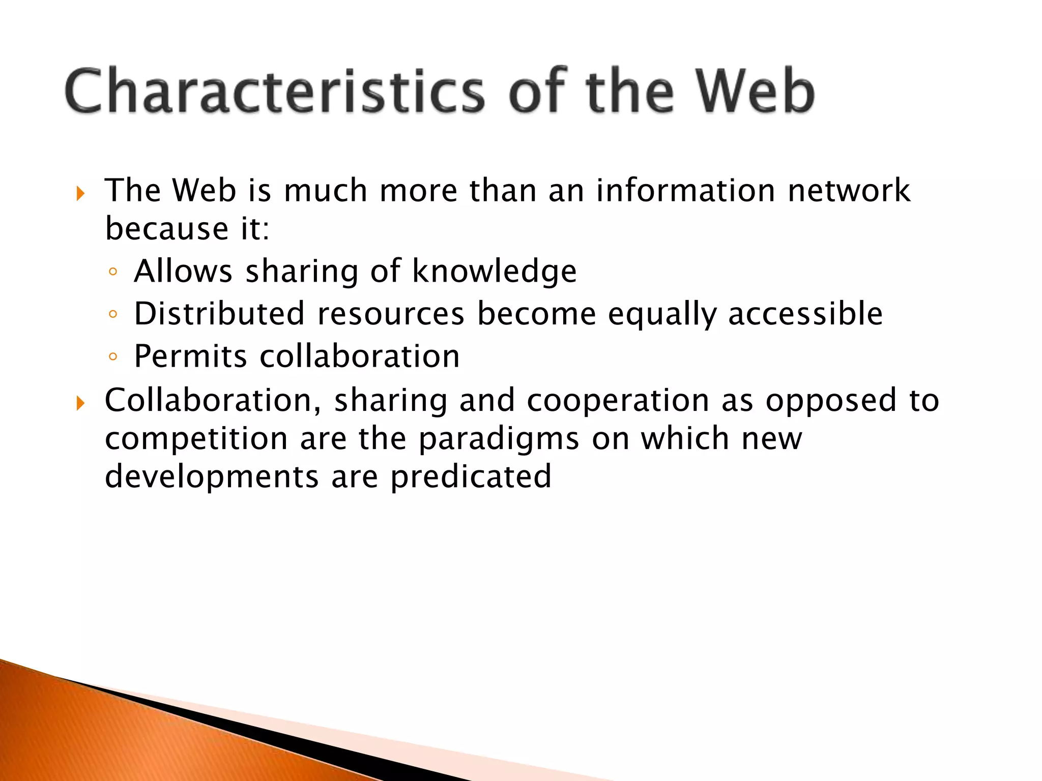  The Web is much more than an information network
because it:
◦ Allows sharing of knowledge
◦ Distributed resources become equally accessible
◦ Permits collaboration
 Collaboration, sharing and cooperation as opposed to
competition are the paradigms on which new
developments are predicated
 