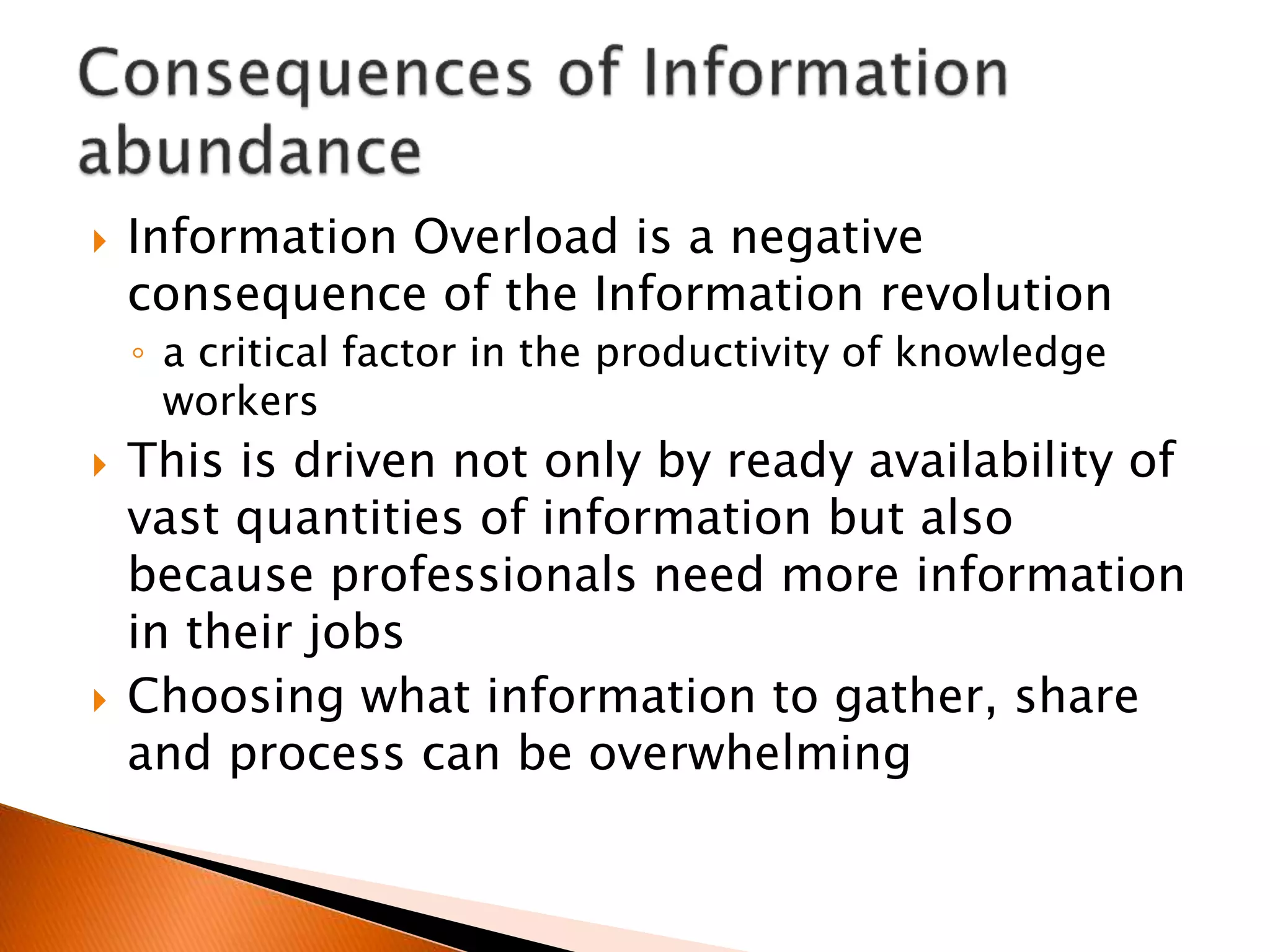  Information Overload is a negative
consequence of the Information revolution
◦ a critical factor in the productivity of knowledge
workers
 This is driven not only by ready availability of
vast quantities of information but also
because professionals need more information
in their jobs
 Choosing what information to gather, share
and process can be overwhelming
 