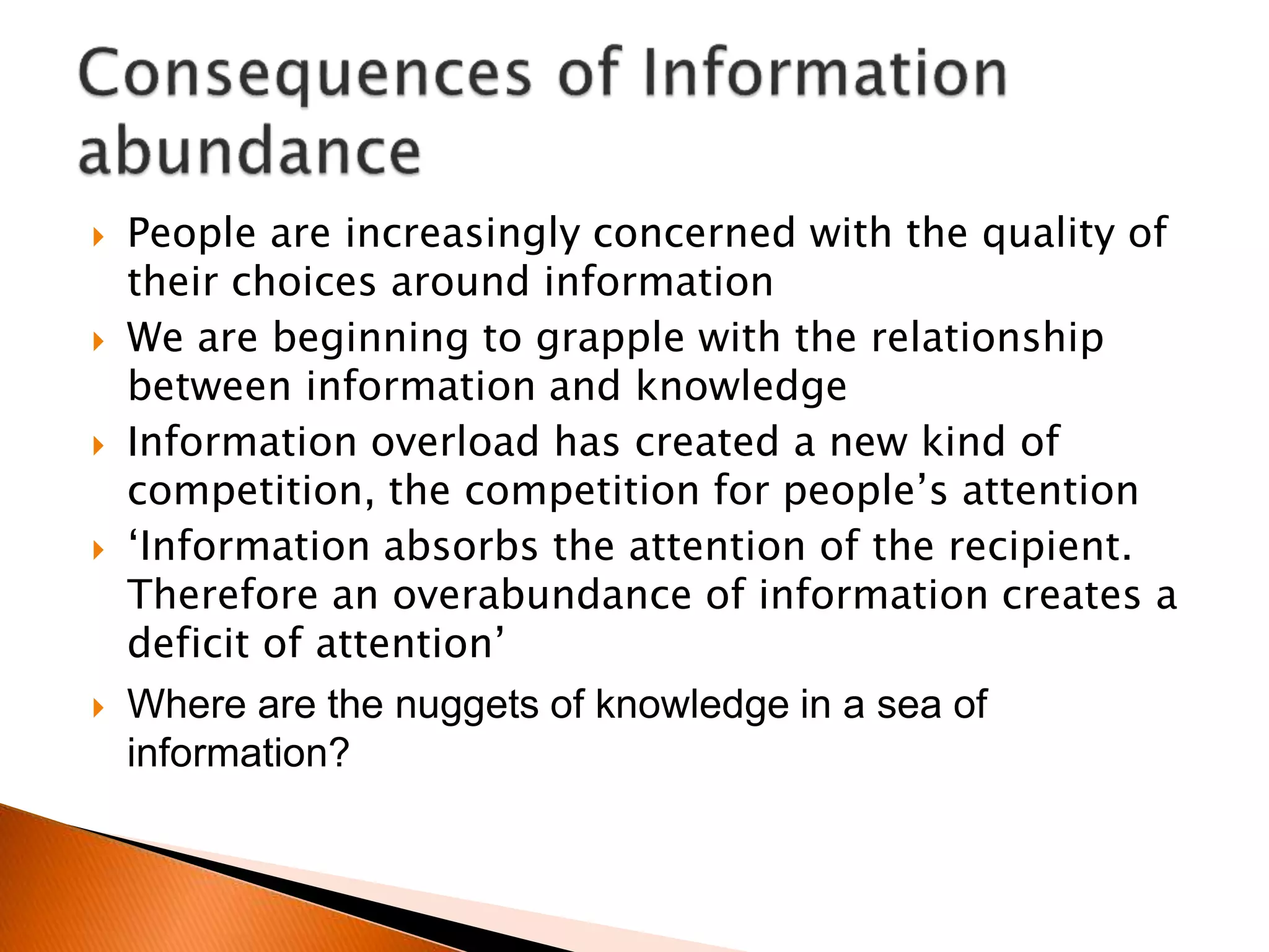  People are increasingly concerned with the quality of
their choices around information
 We are beginning to grapple with the relationship
between information and knowledge
 Information overload has created a new kind of
competition, the competition for people’s attention
 ‘Information absorbs the attention of the recipient.
Therefore an overabundance of information creates a
deficit of attention’
 Where are the nuggets of knowledge in a sea of
information?
 