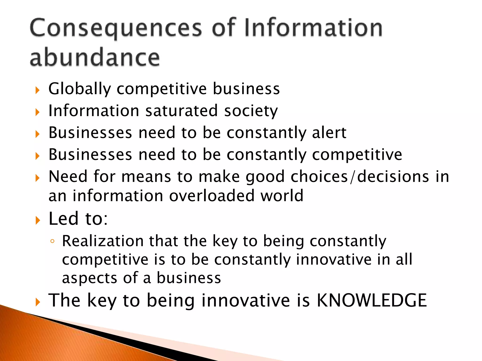  Globally competitive business
 Information saturated society
 Businesses need to be constantly alert
 Businesses need to be constantly competitive
 Need for means to make good choices/decisions in
an information overloaded world
 Led to:
◦ Realization that the key to being constantly
competitive is to be constantly innovative in all
aspects of a business
 The key to being innovative is KNOWLEDGE
 