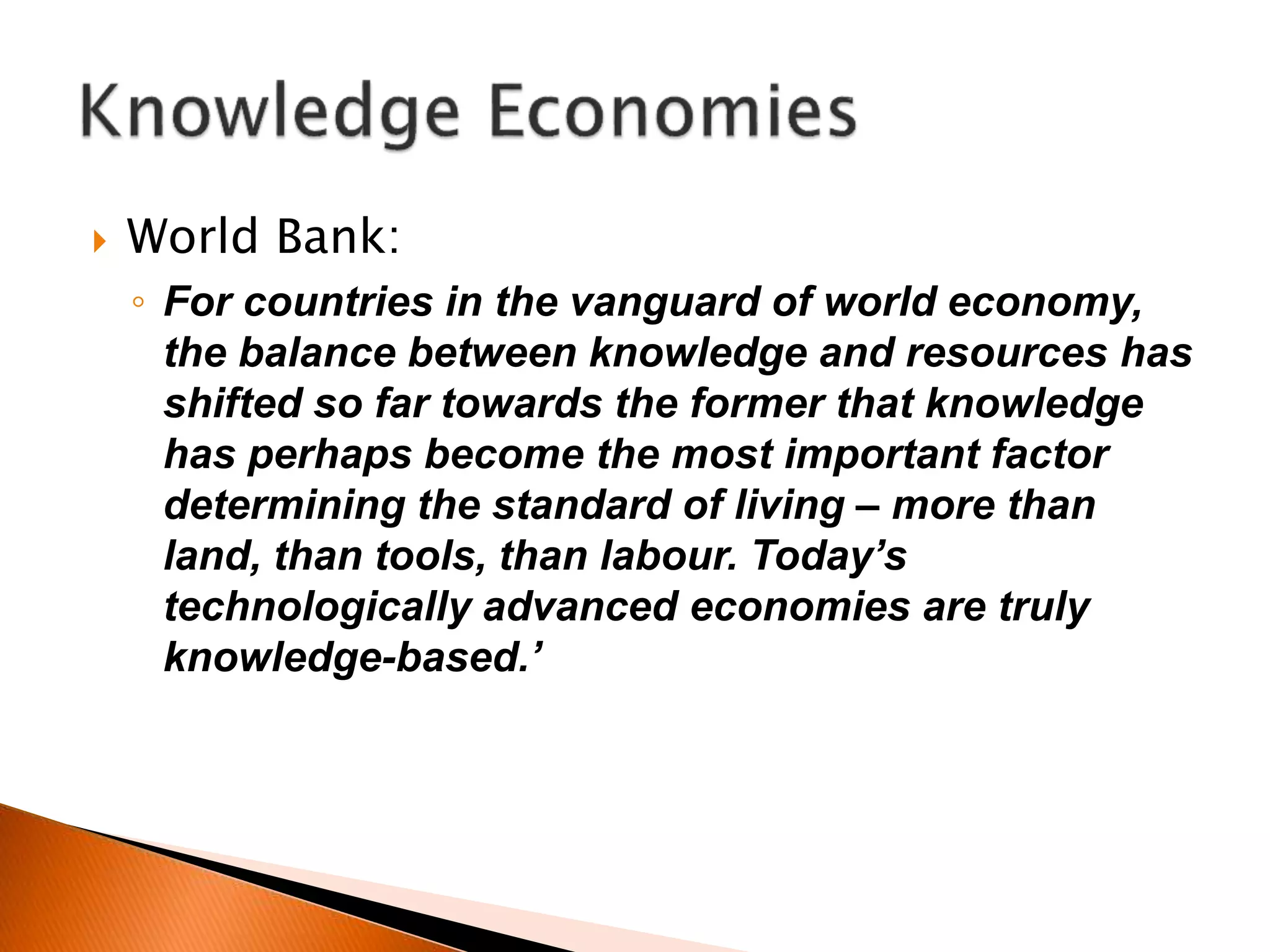  World Bank:
◦ For countries in the vanguard of world economy,
the balance between knowledge and resources has
shifted so far towards the former that knowledge
has perhaps become the most important factor
determining the standard of living – more than
land, than tools, than labour. Today’s
technologically advanced economies are truly
knowledge-based.’
 