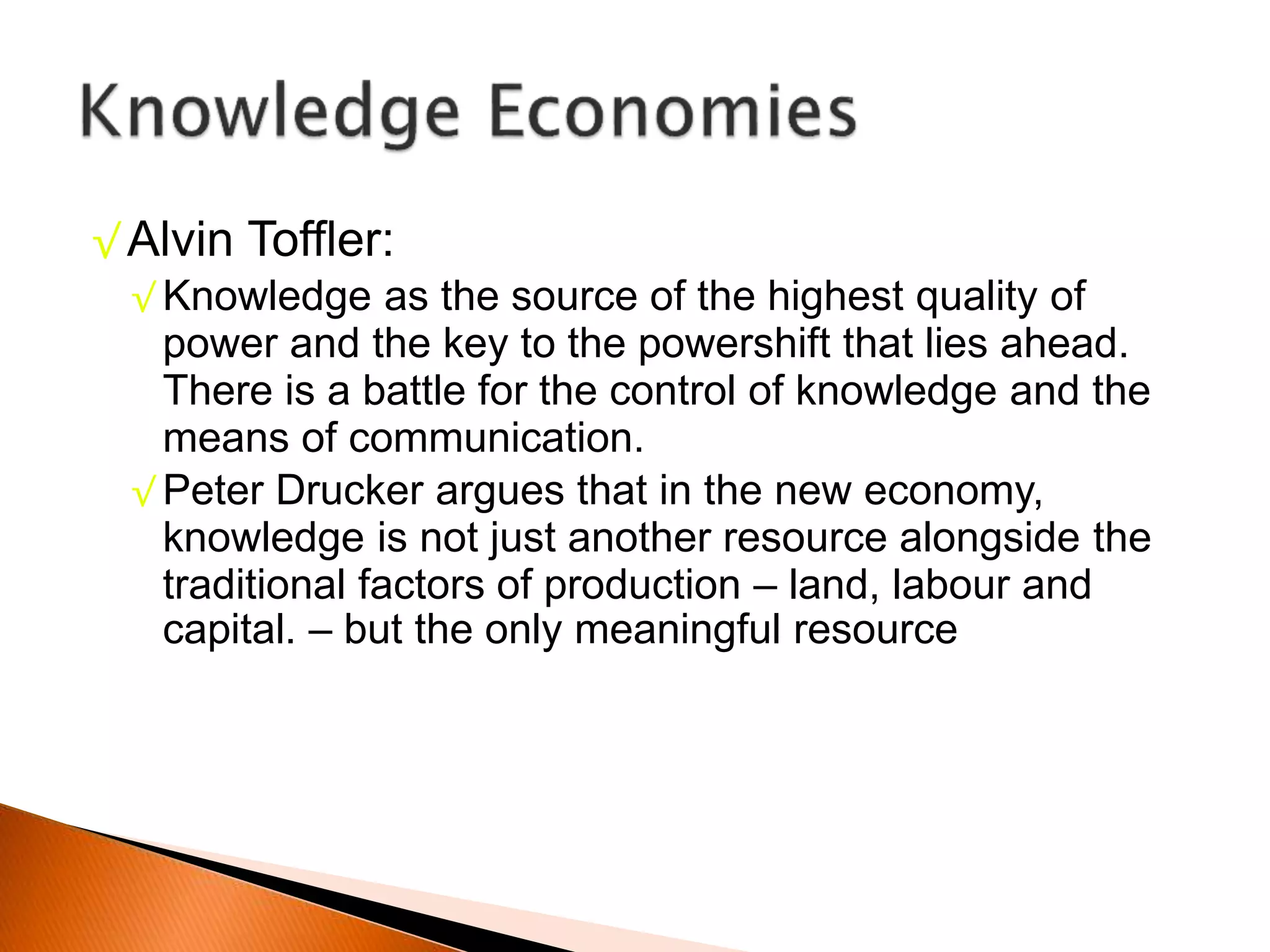 √ Alvin Toffler:
√ Knowledge as the source of the highest quality of
power and the key to the powershift that lies ahead.
There is a battle for the control of knowledge and the
means of communication.
√ Peter Drucker argues that in the new economy,
knowledge is not just another resource alongside the
traditional factors of production – land, labour and
capital. – but the only meaningful resource
 