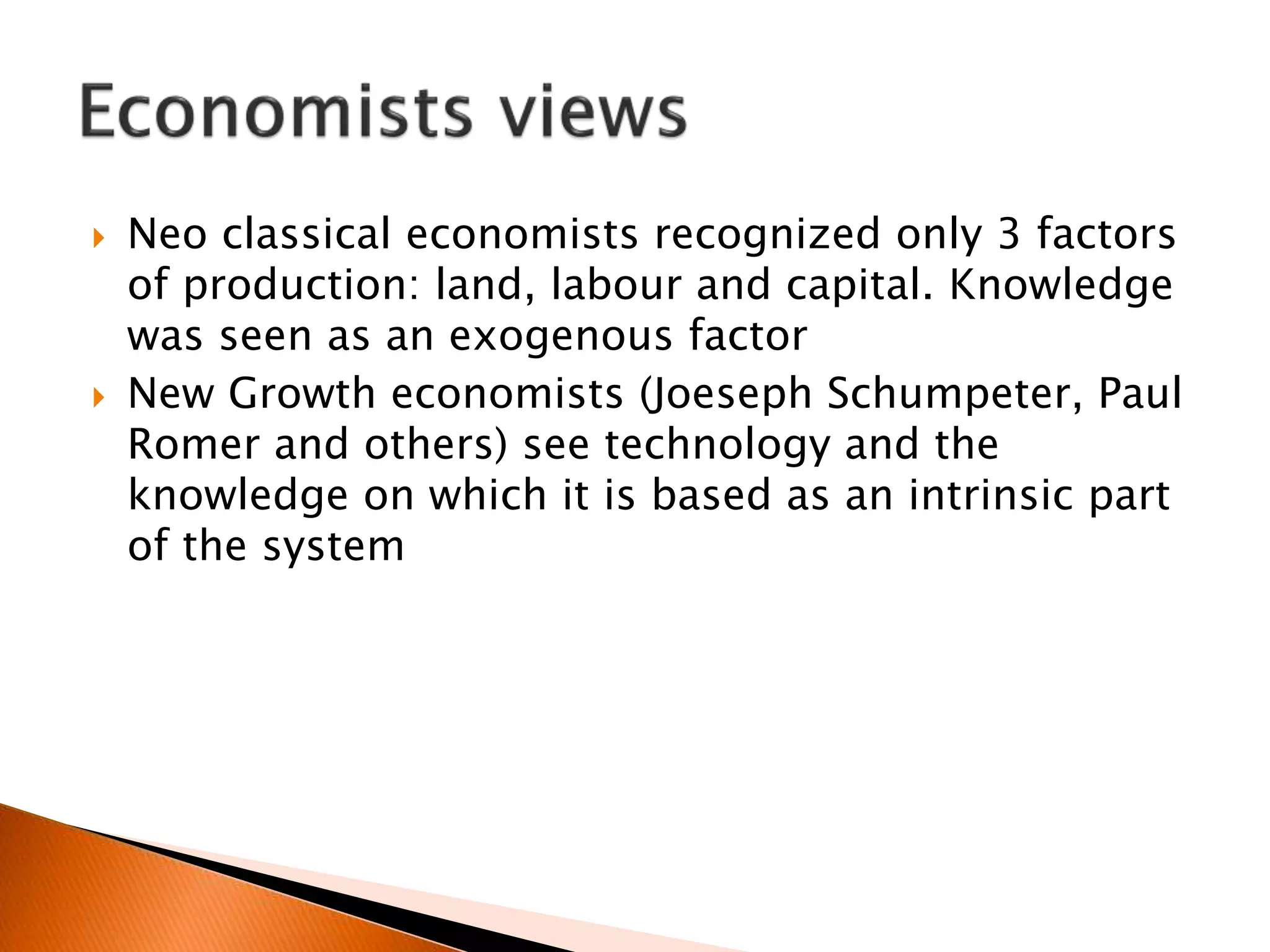  Neo classical economists recognized only 3 factors
of production: land, labour and capital. Knowledge
was seen as an exogenous factor
 New Growth economists (Joeseph Schumpeter, Paul
Romer and others) see technology and the
knowledge on which it is based as an intrinsic part
of the system
 