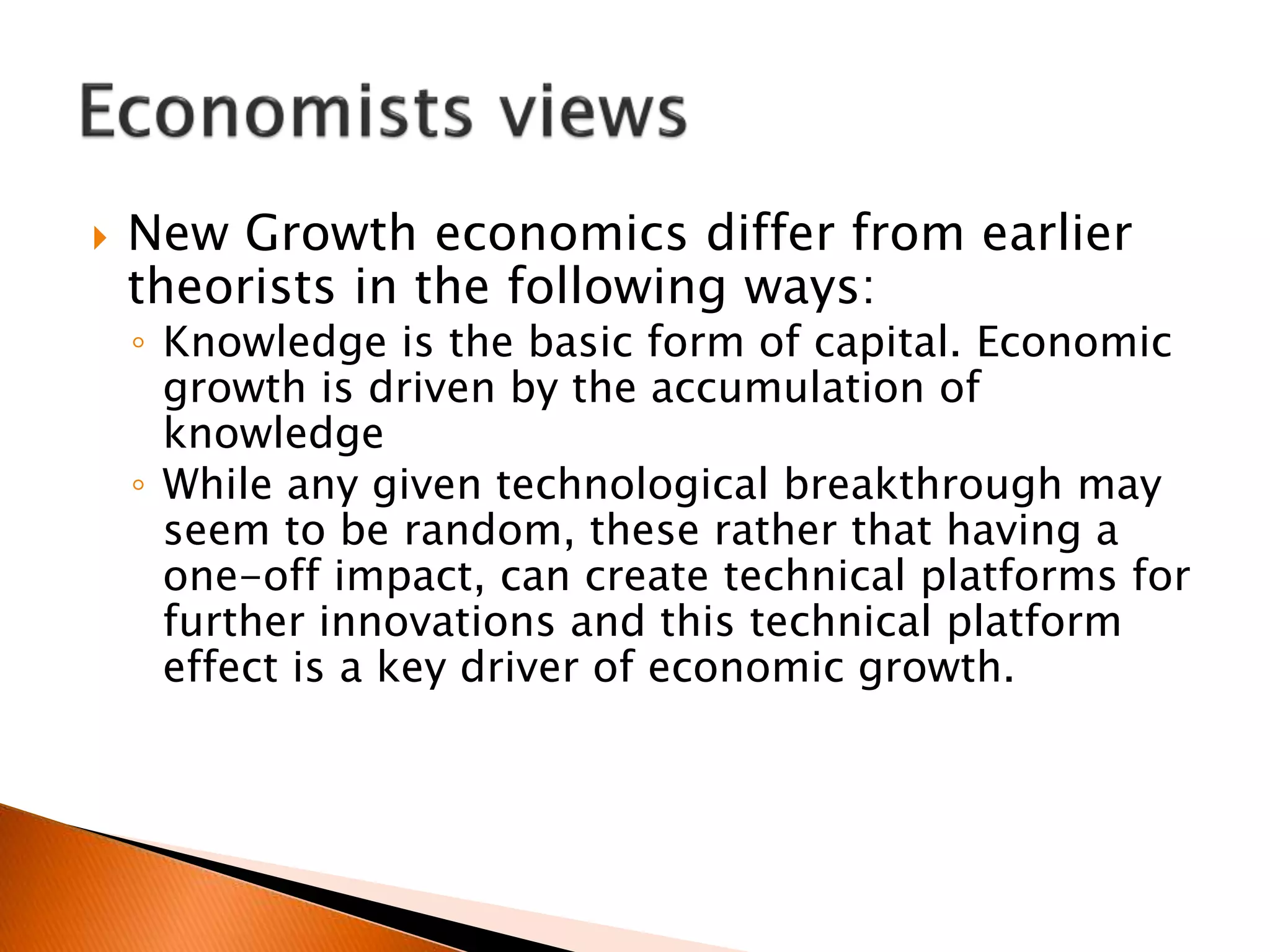  New Growth economics differ from earlier
theorists in the following ways:
◦ Knowledge is the basic form of capital. Economic
growth is driven by the accumulation of
knowledge
◦ While any given technological breakthrough may
seem to be random, these rather that having a
one-off impact, can create technical platforms for
further innovations and this technical platform
effect is a key driver of economic growth.
 