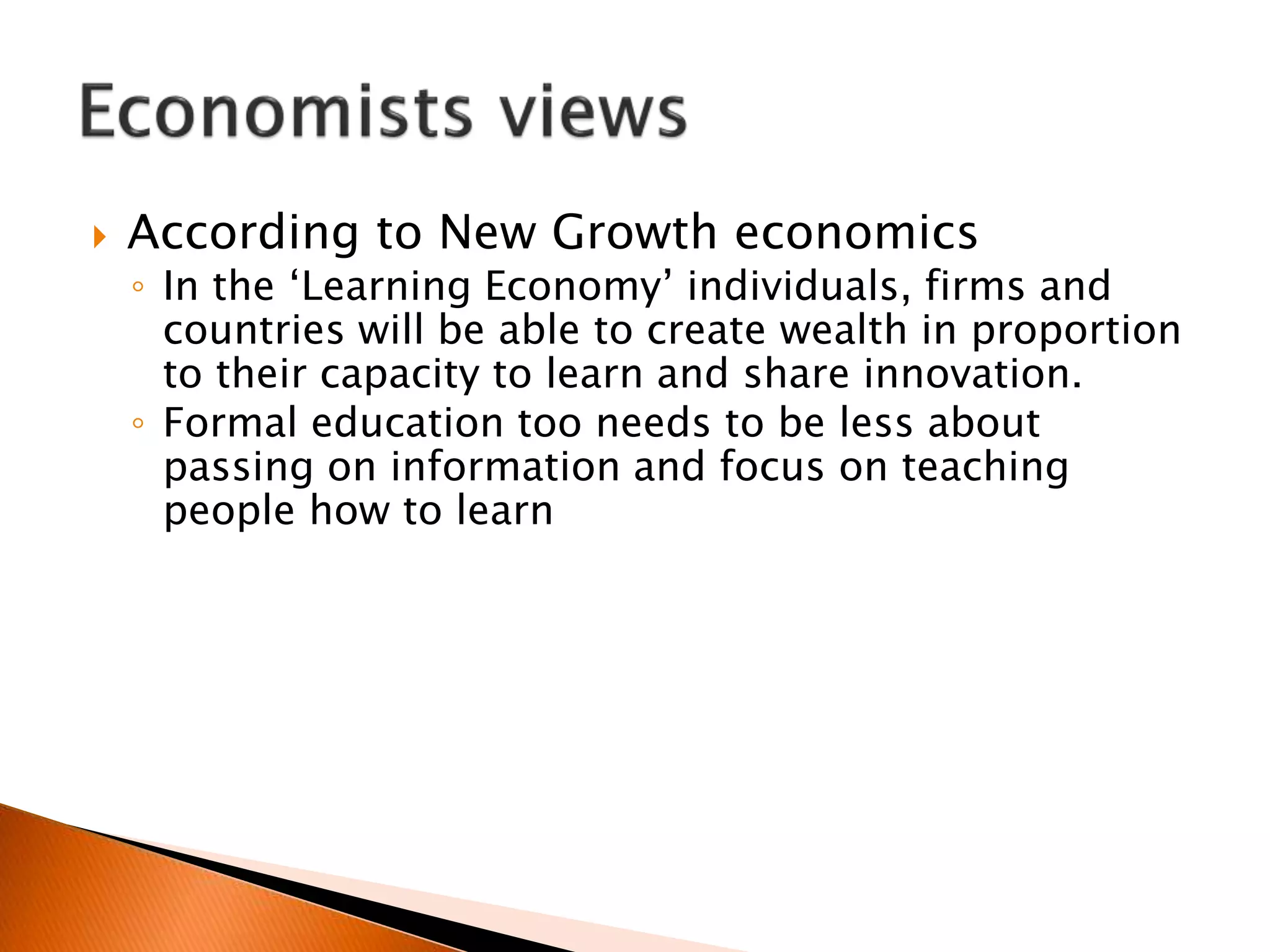  According to New Growth economics
◦ In the ‘Learning Economy’ individuals, firms and
countries will be able to create wealth in proportion
to their capacity to learn and share innovation.
◦ Formal education too needs to be less about
passing on information and focus on teaching
people how to learn
 