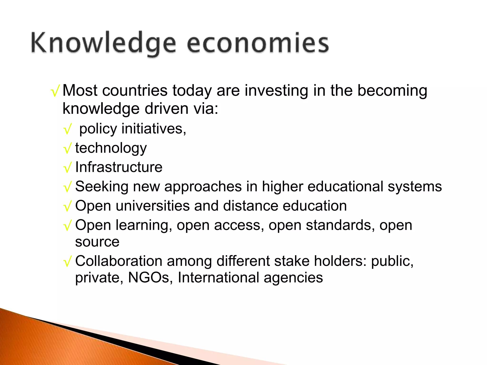 √ Most countries today are investing in the becoming
knowledge driven via:
√ policy initiatives,
√ technology
√ Infrastructure
√ Seeking new approaches in higher educational systems
√ Open universities and distance education
√ Open learning, open access, open standards, open
source
√ Collaboration among different stake holders: public,
private, NGOs, International agencies
 