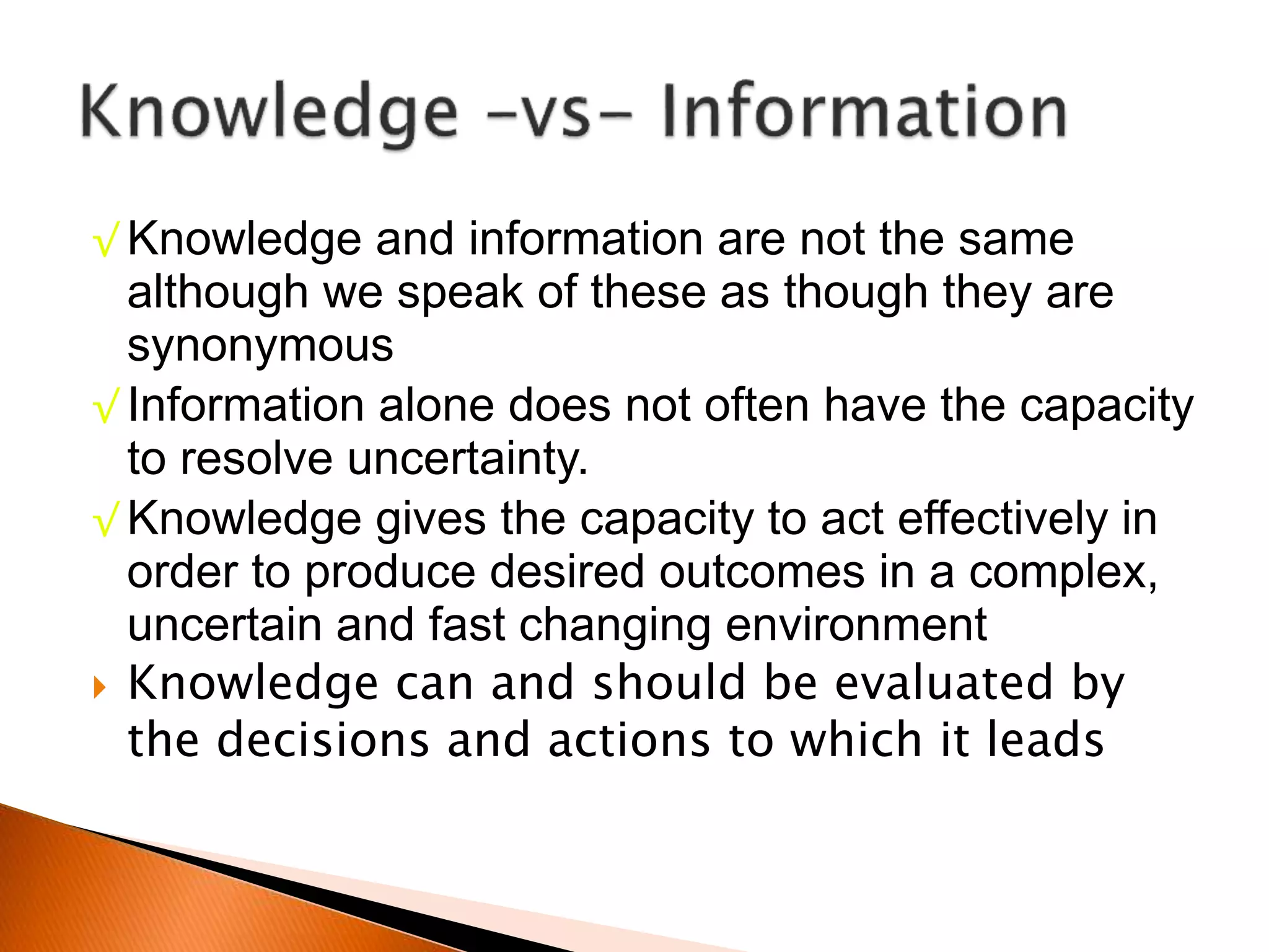 √ Knowledge and information are not the same
although we speak of these as though they are
synonymous
√ Information alone does not often have the capacity
to resolve uncertainty.
√ Knowledge gives the capacity to act effectively in
order to produce desired outcomes in a complex,
uncertain and fast changing environment
 Knowledge can and should be evaluated by
the decisions and actions to which it leads
 
