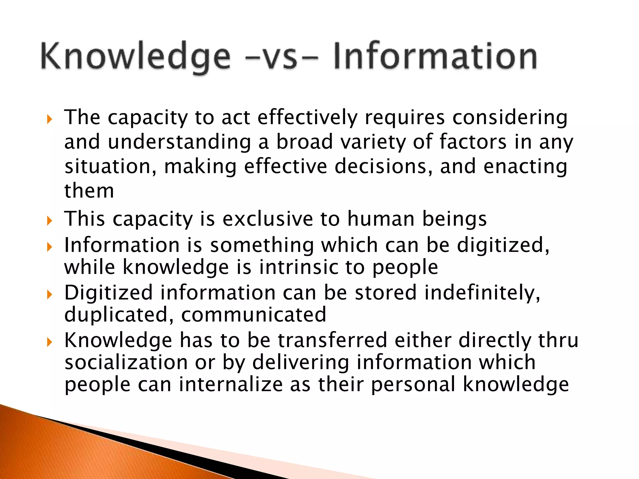  The capacity to act effectively requires considering
and understanding a broad variety of factors in any
situation, making effective decisions, and enacting
them
 This capacity is exclusive to human beings
 Information is something which can be digitized,
while knowledge is intrinsic to people
 Digitized information can be stored indefinitely,
duplicated, communicated
 Knowledge has to be transferred either directly thru
socialization or by delivering information which
people can internalize as their personal knowledge
 