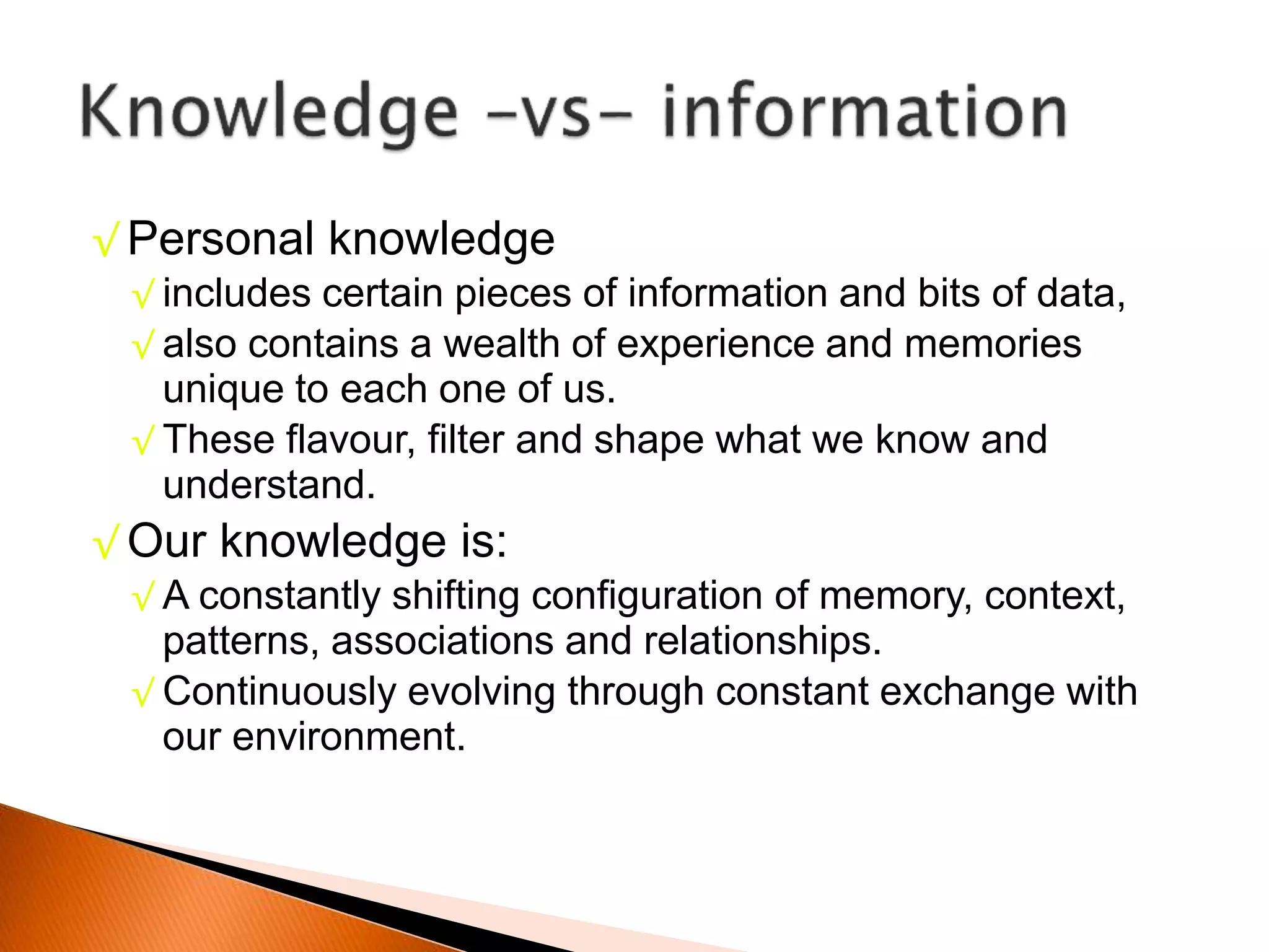 √ Personal knowledge
√ includes certain pieces of information and bits of data,
√ also contains a wealth of experience and memories
unique to each one of us.
√ These flavour, filter and shape what we know and
understand.
√ Our knowledge is:
√ A constantly shifting configuration of memory, context,
patterns, associations and relationships.
√ Continuously evolving through constant exchange with
our environment.
 