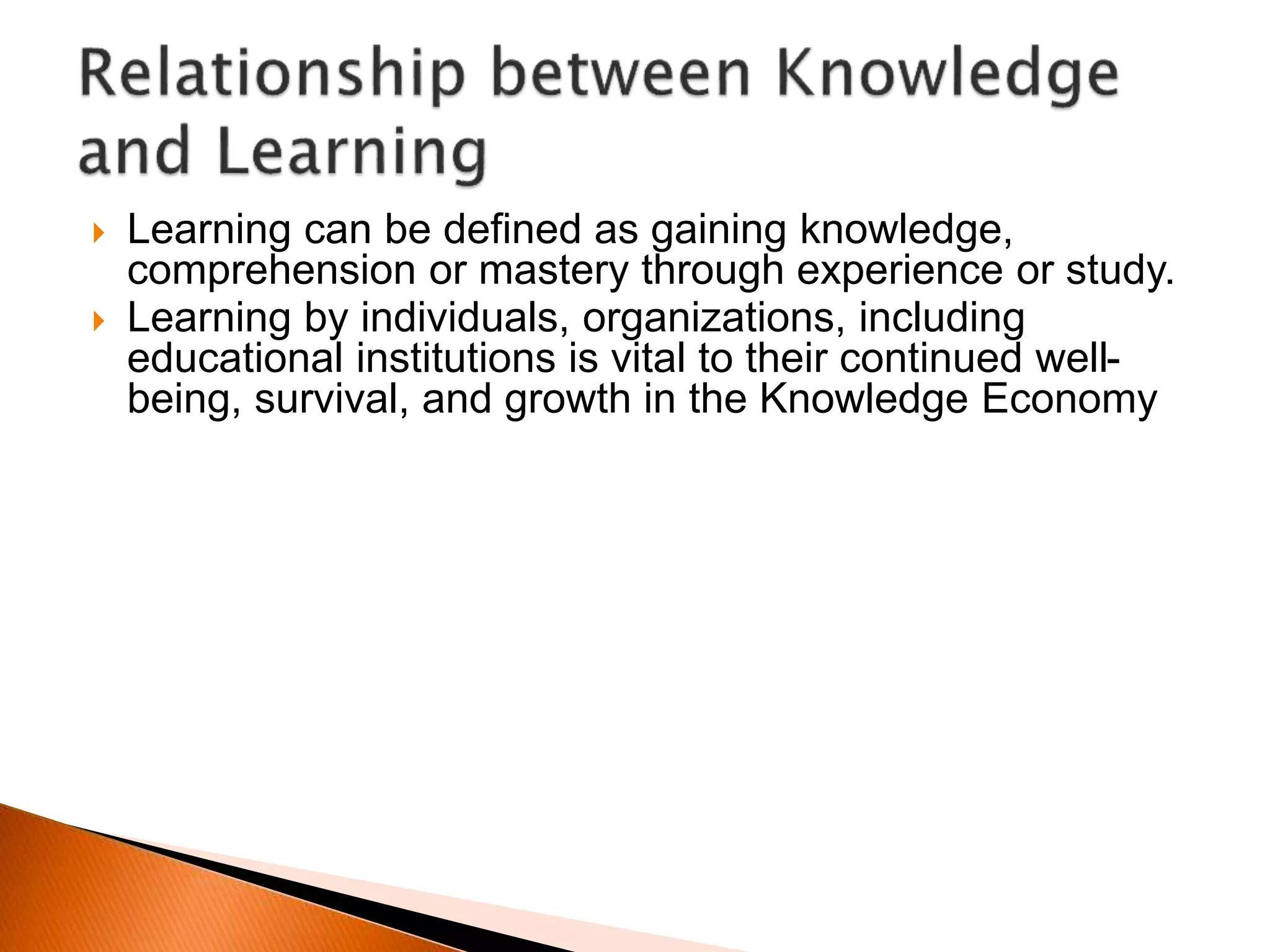  Learning can be defined as gaining knowledge,
comprehension or mastery through experience or study.
 Learning by individuals, organizations, including
educational institutions is vital to their continued well-
being, survival, and growth in the Knowledge Economy
 