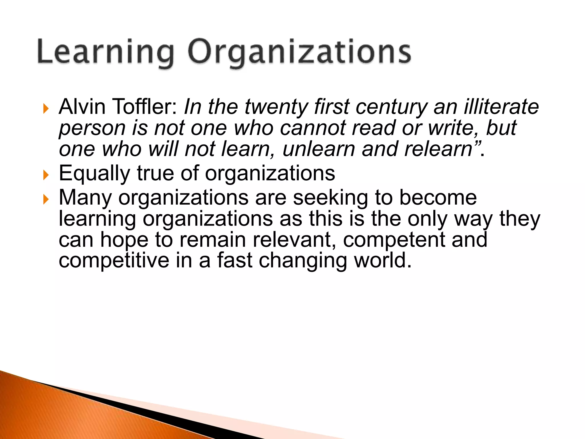  Alvin Toffler: In the twenty first century an illiterate
person is not one who cannot read or write, but
one who will not learn, unlearn and relearn”.
 Equally true of organizations
 Many organizations are seeking to become
learning organizations as this is the only way they
can hope to remain relevant, competent and
competitive in a fast changing world.
 