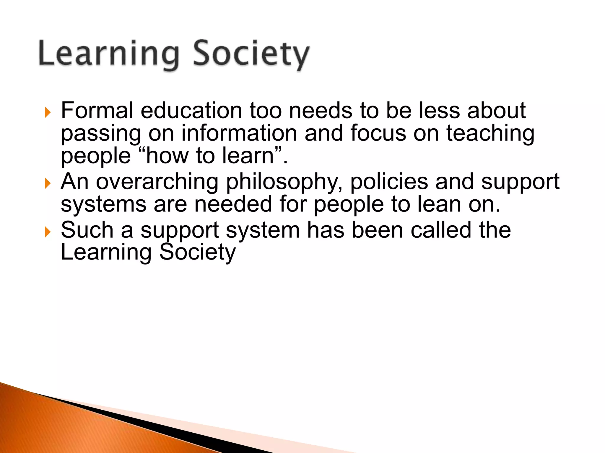  Formal education too needs to be less about
passing on information and focus on teaching
people “how to learn”.
 An overarching philosophy, policies and support
systems are needed for people to lean on.
 Such a support system has been called the
Learning Society
 