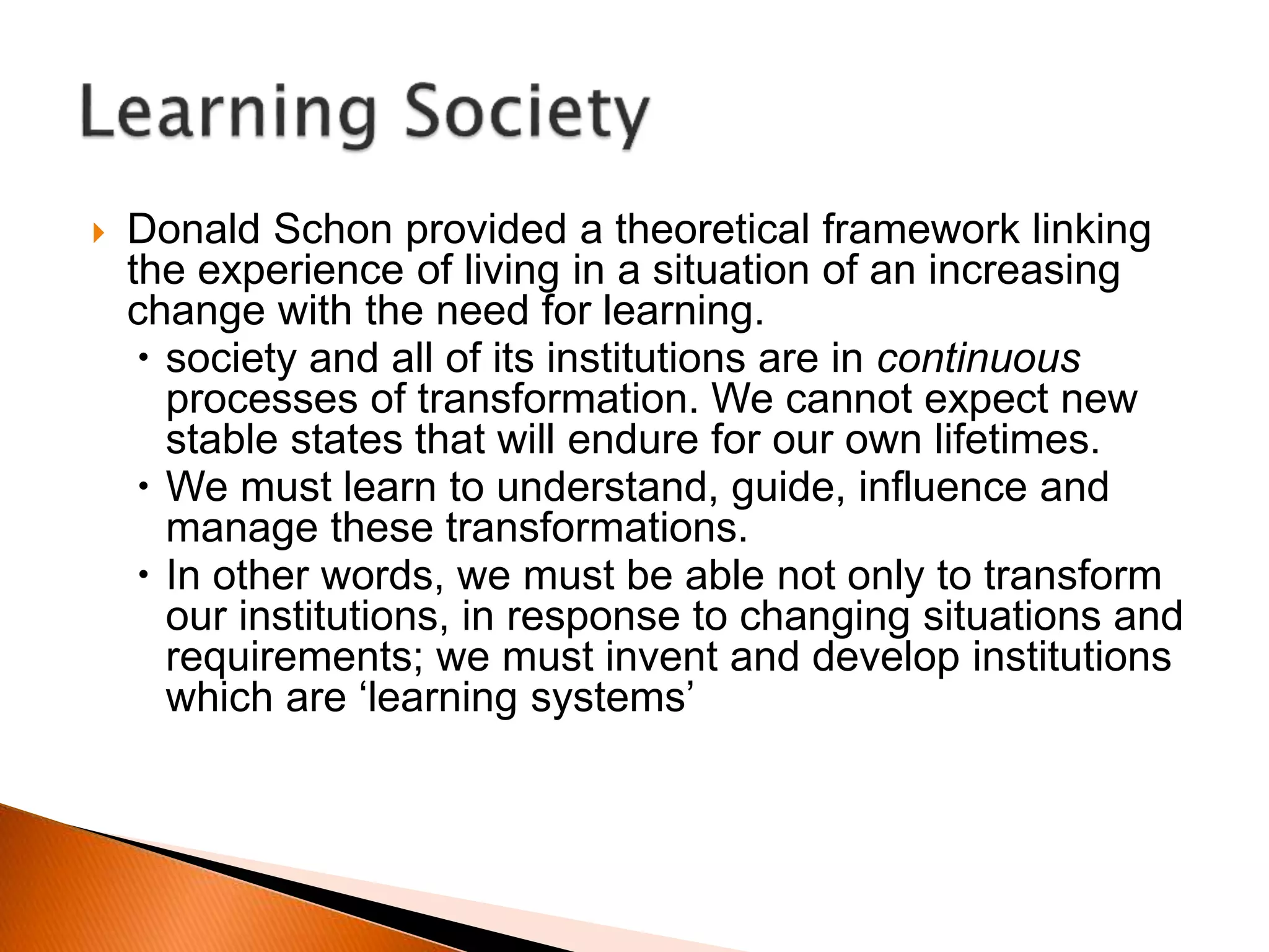  Donald Schon provided a theoretical framework linking
the experience of living in a situation of an increasing
change with the need for learning.
 society and all of its institutions are in continuous
processes of transformation. We cannot expect new
stable states that will endure for our own lifetimes.
 We must learn to understand, guide, influence and
manage these transformations.
 In other words, we must be able not only to transform
our institutions, in response to changing situations and
requirements; we must invent and develop institutions
which are ‘learning systems’
 